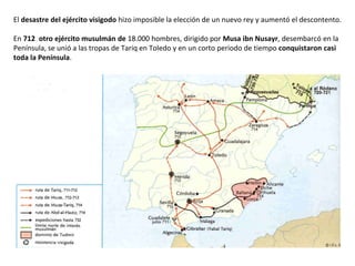 El desastre del ejército visigodo hizo imposible la elección de un nuevo rey y aumentó el descontento.
En 712 otro ejército musulmán de 18.000 hombres, dirigido por Musa ibn Nusayr, desembarcó en la
Península, se unió a las tropas de Tariq en Toledo y en un corto periodo de tiempo conquistaron casi
toda la Península.
 