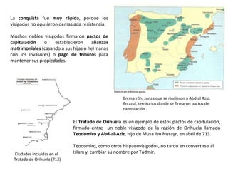Ciudades incluidas en el
Tratado de Orihuela (713)
La conquista fue muy rápida, porque los
visigodos no opusieron demasiada resistencia.
Muchos nobles visigodos firmaron pactos de
capitulación o establecieron alianzas
matrimoniales (casando a sus hijas o hermanas
con los invasores) o pago de tributos para
mantener sus propiedades.
El Tratado de Orihuela es un ejemplo de estos pactos de capitulación,
firmado entre un noble visigodo de la región de Orihuela llamado
Teodomiro y Abd-al-Aziz, hijo de Musa ibn Nusayr, en abril de 713.
Teodomiro, como otros hispanovisigodos, no tardó en convertirse al
Islam y cambiar su nombre por Tudmir.
En marrón, zonas que se rindieron a Abd-al Aziz.
En azul, territorios donde se firmaron pactos de
capitulación .
 