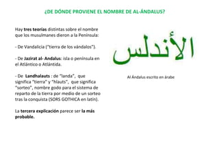 ¿DE DÓNDE PROVIENE EL NOMBRE DE AL-ÁNDALUS?
Hay tres teorías distintas sobre el nombre
que los musulmanes dieron a la Península:
- De Vandalicia (“tierra de los vándalos”).
- De Jazirat al- Andalus: isla o península en
el Atlántico o Atlántida.
- De Landhalauts : de “landa”, que
significa “tierra” y “hlauts”, que significa
“sorteo”, nombre godo para el sistema de
reparto de la tierra por medio de un sorteo
tras la conquista (SORS GOTHICA en latín).
La tercera explicación parece ser la más
probable.
Al Ándalus escrito en árabe
 