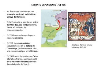 EMIRATO DEPENDIENTE (711-756)
- Al- Ándalus se convirtió en una
provincia (emirato) del Califato
Omeya de Damasco.
- En la Península se asentaron entre
80.000 y 100.000 conquistadores,
frente a 2 millones de
hispanovisogodos.
- En 721 los musulmanes llegaron
hasta Septimania.
- En 722 fueron derrotados
supuestamente en la Batalla de
Covadonga (probablemente sólo
una escaramuza) por un tal Pelayo.
- En 732 fueron detenidos por Carlos
Martel en Francia, que les derrotó
en la Batalla de Poitiers (también
llamada Batalla de Tours).
Batalla de Poitiers en una
miniatura del S.XIV
 