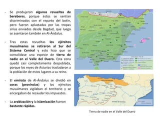 - Se produjeron algunas revueltas de
bereberes, porque éstos se sentían
discriminados con el reparto del botín,
pero fueron aplastadas por las tropas
sirias enviados desde Bagdad, que luego
se asentaron también en Al-Ándalus.
- Tras estas revueltas los ejércitos
musulmanes se retiraron al Sur del
Sistema Central y esto hizo que se
consolidase una especie de tierra de
nadie en el Valle del Duero. Esta zona
quedó casi completamente despoblada,
porque los reyes de Asturias trasladaron a
la población de estos lugares a su reino.
- El emirato de Al-Ándalus se dividió en
coras (provincias) y los ejércitos
musulmanes vigilaban el territorio y se
encargaban de recaudar los impuestos.
- La arabización y la islamización fueron
bastante rápidas.
Tierra de nadie en el Valle del Duero
 