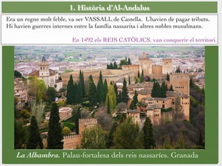1. Història d’Al-Andalus
Era un regne molt feble, va ser VASSALL de Castella. L’havien de pagar tributs.
Hi havien guerres internes entre la família nassarita i altres nobles musulmans.
En 1492 els REIS CATÒLICS, van conquerir el territori.
La Alhambra. Palau-fortalesa dels reis nassaríes. Granada
 