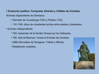 1 Evolución política: Conquista, Emirato y Califato de Córdoba.
•Emirato dependiente de Damasco:
• Derrotas de Covadonga (722) y Poitiers (732)
• 741-749: clima de constantes luchas entre árabes y bereberes.
• Emirato independiente:
• 750: Asesinato de la familia Omeya por los Abbasíes.
• 756: Abd al-Rahman I funda el Emirato de Córdoba.
• (889) Revueltas de Zaragoza, Toledo y Mérida.
• Rebeliones muladíes.
 