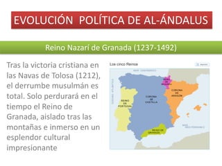 EVOLUCIÓN		POLÍTICA	DE	AL-ÁNDALUS
Reino	Nazarí	de	Granada	(1237-1492)
Tras	la	victoria	cristiana	en	
las	Navas	de	Tolosa	(1212),	
el	derrumbe	musulmán	es	
total.	Solo	perdurará	en	el	
tiempo	el	Reino	de	
Granada,	aislado	tras	las	
montañas	e	inmerso	en	un	
esplendor	cultural	
impresionante
 