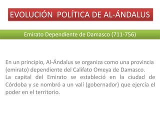 EVOLUCIÓN		POLÍTICA	DE	AL-ÁNDALUS
Emirato	Dependiente	de	Damasco	(711-756)
En un principio, Al-Ándalus se organiza como una provincia
(emirato) dependiente del Califato Omeya de Damasco.
La capital del Emirato se estableció en la ciudad de
Córdoba y se nombró a un valí (gobernador) que ejercía el
poder en el territorio.
 
