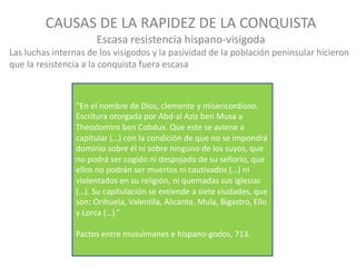 “En	el	nombre	de	Dios,	clemente	y	misericordioso.	
Escritura	otorgada	por	Abd-al	Aziz ben	Musa	a	
Theodomiro ben	Cobdux.	Que	este	se	aviene	a	
capitular	(…)	con	la	condición	de	que	no	se	impondrá	
dominio	sobre	él	ni	sobre	ninguno	de	los	suyos,	que	
no	podrá	ser	cogido	ni	despojado	de	su	señorío,	que	
ellos	no	podrán	ser	muertos	ni	cautivados	(…)	ni	
violentados	en	su	religión,	ni	quemadas	sus	iglesias	
(…).	Su	capitulación	se	extiende	a	siete	ciudades,	que	
son:	Orihuela,	Valentila,	Alicante,	Mula,	Bigastro,	Ello	
y	Lorca	(…).”	
Pactos	entre	musulmanes	e	hispano-godos,	713.	
CAUSAS	DE	LA	RAPIDEZ	DE	LA	CONQUISTA
Escasa	resistencia	hispano-visigoda
Las	luchas	internas	de	los	visigodos	y	la	pasividad	de	la	población	peninsular	hicieron
que	la	resistencia	a	la	conquista	fuera	escasa
 