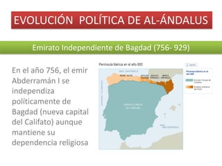 EVOLUCIÓN		POLÍTICA	DE	AL-ÁNDALUS
Emirato	Independiente	de	Bagdad	(756- 929)
En	el	año	756,	el	emir	
Abderramán	I	se	
independiza	
políticamente	de	
Bagdad	(nueva	capital	
del	Califato)	aunque	
mantiene	su	
dependencia	religiosa
 