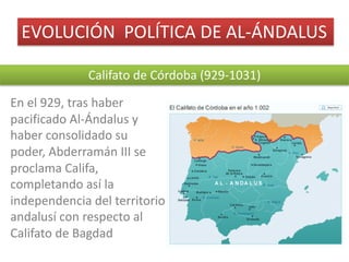EVOLUCIÓN		POLÍTICA	DE	AL-ÁNDALUS
Califato	de	Córdoba	(929-1031)
En	el	929,	tras	haber	
pacificado	Al-Ándalus	y	
haber	consolidado	su	
poder,	Abderramán	III	se	
proclama	Califa,	
completando	así	la	
independencia	del	territorio	
andalusí	con	respecto	al	
Califato	de	Bagdad
 
