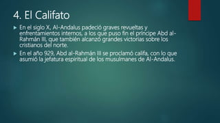 4. El Califato
 En el siglo X, Al-Andalus padeció graves revueltas y
enfrentamientos internos, a los que puso fin el príncipe Abd al-
Rahmán III, que también alcanzó grandes victorias sobre los
cristianos del norte.
 En el año 929, Abd al-Rahmán III se proclamó califa, con lo que
asumió la jefatura espiritual de los musulmanes de Al-Andalus.
 