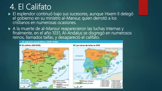 4. El Califato
 El esplendor continuó bajo sus sucesores, aunque Hixem II delegó
el gobierno en su ministro al-Mansur, quien derrotó a los
cristianos en numerosas ocasiones.
 A la muerte de al-Mansur reaparecieron las luchas internas y
finalmente, en el año 1031, Al-Andalus se disgregó en numerosos
reinos, llamados taifas, y desapareció el califato.
 