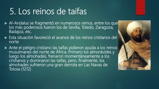 5. Los reinos de taifas
 Al-Andalus se fragmentó en numerosos reinos, entre los que
los más poderosos fueron los de Sevilla, Toledo, Zaragoza,
Badajoz, etc.
 Esta situación favoreció el avance de los reinos cristianos del
norte
 Ante el peligro cristiano las taifas pidieron ayuda a los reinos
musulmanes del norte de África. Primero los almorávides y
luego los almohades, frenaron momentáneamente a los
cristianos y dominaron las taifas, pero, finalmente, los
almohades sufrieron una gran derrota en Las Navas de
Tolosa (1212)
 