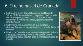 6. El reino nazarí de Granada
 En los años siguientes a la batalla de las Navas de
Tolosa (1212), los castellanos conquistaron todo el valle
del Guadalquivir, y quedó como único territorio
musulmán el reino de Granada, gobernado por la
dinastía nazarí.
 Su territorio era montañoso, lo que facilitaba la
defensa. Además, la extensión de sus costas facilitaba el
comercio.
 El reino de Granada alcanzó un gran esplendor cultural
y artístico, aunque sus reyes a menudo se vieron
obligados a pagar tributos a los monarcas cristianos de
Castilla.
 