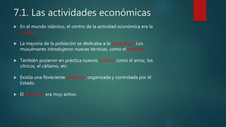 7.1. Las actividades económicas
 En el mundo islámico, el centro de la actividad económica era la
ciudad.
 La mayoría de la población se dedicaba a la agricultura. Los
musulmanes introdujeron nuevas técnicas, como el regadío.
 También pusieron en práctica nuevos cultivos como el arroz, los
cítricos, el cáñamo, etc.
 Existía una floreciente artesanía, organizada y controlada por el
Estado.
 El comercio era muy activo.
 