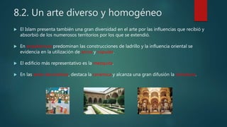 8.2. Un arte diverso y homogéneo
 El Islam presenta también una gran diversidad en el arte por las influencias que recibió y
absorbió de los numerosos territorios por los que se extendió.
 En arquitectura predominan las construcciones de ladrillo y la influencia oriental se
evidencia en la utilización de arcos y cúpulas.
 El edificio más representativo es la mezquita.
 En las artes decorativas, destaca la cerámica y alcanza una gran difusión la miniatura.
 