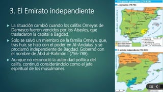 3. El Emirato independiente
 La situación cambió cuando los califas Omeyas de
Damasco fueron vencidos por los Abasíes, que
trasladaron la capital a Bagdad.
 Solo se salvó un miembro de la familia Omeya, que,
tras huir, se hizo con el poder en Al-Andalus y se
proclamó independiente de Bagdad. Gobernó con
el nombre de Abd al-Rahmán I (756-788).
 Aunque no reconoció la autoridad política del
califa, continuó considerándolo como el jefe
espiritual de los musulmanes.
 