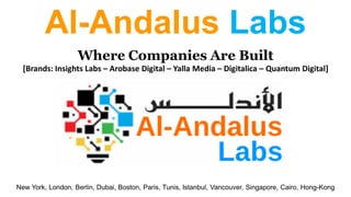 Al-Andalus Labs
Where Companies Are Built
[Brands: Insights Labs – Arobase Digital – Yalla Media – Digitalica – Quantum Digital]
New York, London, Berlin, Dubai, Boston, Paris, Tunis, Istanbul, Vancouver, Singapore, Cairo, Hong-Kong
 
