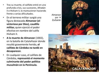 • Tras su muerte, el califato entró en una
profunda crisis, sus sucesores, Alhakán
II e Hisham II, lo mantuvieron haciendo
frente a serias dificultades.
• En el terreno militar surgió una
figura destacada Almanzor (el
victorioso por Dios), caudillo
militar, quien ejerció el poder
efectivo en nombre del califa
Hisham II.
• A la muerte de Almanzor (1002),
en la batalla de Catalañazor donde
resultó gravemente herido, el
califato de Córdoba no tardó en
desaparecer.
• En cualquier caso, el califato de
Córdoba, representó el momento
culminante del poder político
musulmán en la Península.
Almanzor
por 
Zurbarán
 