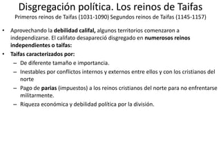 Disgregación política. Los reinos de Taifas
Primeros reinos de Taifas (1031-1090) Segundos reinos de Taifas (1145-1157)
• Aprovechando la debilidad califal, algunos territorios comenzaron a
independizarse. El califato desapareció disgregado en numerosos reinos
independientes o taifas:
• Taifas caracterizados por:
– De diferente tamaño e importancia.
– Inestables por conflictos internos y externos entre ellos y con los cristianos del
norte
– Pago de parias (impuestos) a los reinos cristianos del norte para no enfrentarse
militarmente.
– Riqueza económica y debilidad política por la división.
 