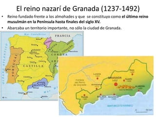 El reino nazarí de Granada (1237-1492)
• Reino fundado frente a los almohades y que se constituyo como el último reino
musulmán en la Península hasta finales del siglo XV.
• Abarcaba un territorio importante, no sólo la ciudad de Granada.
 