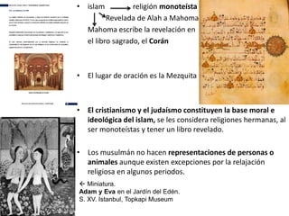 • islam religión monoteísta
Revelada de Alah a Mahoma
Mahoma escribe la revelación en
el libro sagrado, el Corán
• El lugar de oración es la Mezquita
• El cristianismo y el judaísmo constituyen la base moral e
ideológica del islam, se les considera religiones hermanas, al
ser monoteístas y tener un libro revelado.
• Los musulmán no hacen representaciones de personas o
animales aunque existen excepciones por la relajación
religiosa en algunos periodos.
 Miniatura.
Adam y Eva en el Jardín del Edén.
S. XV. Istanbul, Topkapi Museum
 
