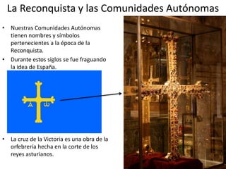 La Reconquista y las Comunidades Autónomas
• Nuestras Comunidades Autónomas
tienen nombres y símbolos
pertenecientes a la época de la
Reconquista.
• Durante estos siglos se fue fraguando
la idea de España.
• La cruz de la Victoria es una obra de la
orfebrería hecha en la corte de los
reyes asturianos.
 