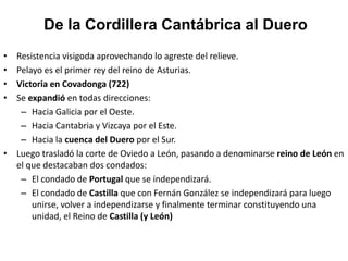 • Resistencia visigoda aprovechando lo agreste del relieve.
• Pelayo es el primer rey del reino de Asturias.
• Victoria en Covadonga (722)
• Se expandió en todas direcciones:
– Hacia Galicia por el Oeste.
– Hacia Cantabria y Vizcaya por el Este.
– Hacia la cuenca del Duero por el Sur.
• Luego trasladó la corte de Oviedo a León, pasando a denominarse reino de León en
el que destacaban dos condados:
– El condado de Portugal que se independizará.
– El condado de Castilla que con Fernán González se independizará para luego
unirse, volver a independizarse y finalmente terminar constituyendo una
unidad, el Reino de Castilla (y León)
De la Cordillera Cantábrica al Duero
 