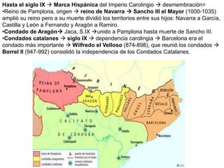 Hasta el siglo IX  Marca Hispánica del Imperio Carolingio  desmembración=
•Reino de Pamplona, origen  reino de Navarra  Sancho III el Mayor (1000-1035)
amplió su reino pero a su muerte dividió los territorios entre sus hijos: Navarra a García,
Castilla y León a Fernando y Aragón a Ramiro.
•Condado de Aragón Jaca, S.IX unido a Pamplona hasta muerte de Sancho III.
•Condados catalanes  siglo IX  dependencia carolingia  Barcelona era el
condado más importante  Wilfredo el Velloso (874-898), que reunió los condados 
Borrel II (947-992) consolidó la independencia de los Condados Catalanes.
 