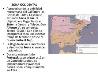 ZONA OCCIDENTAL
• Aprovechando la debilidad
musulmana del Califato y los
Reinos de Taifas, Castilla se
extiende hacia el sur. El
objetivo era llegar hasta el
Sistema Central y Toledo. Con
Alfonso VI, se conquista
Toledo (1085). Con ello, se
incorporará toda una extensa
franja de territorio desde el
Duero hasta el Tajo.
• La llegada de los almorávides
y almohades frena el avance
hacia el sur.
• Durante este período,
Portugal, cuyo origen está en
un Condado Leonés, se
independizará y avanzará
hacia Lisboa, conquistándola
en 1147.
 