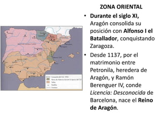 ZONA ORIENTAL
• Durante el siglo XI,
Aragón consolida su
posición con Alfonso I el
Batallador, conquistando
Zaragoza.
• Desde 1137, por el
matrimonio entre
Petronila, heredera de
Aragón, y Ramón
Berenguer IV, conde
Licencia: Desconocida de
Barcelona, nace el Reino
de Aragón.
 