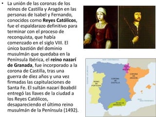 • La unión de las coronas de los
reinos de Castilla y Aragón en las
personas de Isabel y Fernando,
conocidos como Reyes Católicos,
fue el espaldarazo definitivo para
terminar con el proceso de
reconquista, que había
comenzado en el siglo VIII. El
único bastión del dominio
musulmán que quedaba en la
Península Ibérica, el reino nazarí
de Granada, fue incorporado a la
corona de Castilla, tras una
guerra de diez años y una vez
firmadas las capitulaciones de
Santa Fe. El sultán nazarí Boabdil
entregó las llaves de la ciudad a
los Reyes Católicos,
desapareciendo el último reino
musulmán de la Península (1492).
 