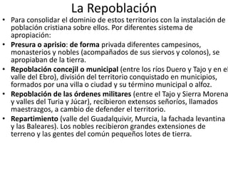 La Repoblación
• Para consolidar el dominio de estos territorios con la instalación de
población cristiana sobre ellos. Por diferentes sistema de
apropiación:
• Presura o aprisio: de forma privada diferentes campesinos,
monasterios y nobles (acompañados de sus siervos y colonos), se
apropiaban de la tierra.
• Repoblación concejil o municipal (entre los ríos Duero y Tajo y en el
valle del Ebro), división del territorio conquistado en municipios,
formados por una villa o ciudad y su término municipal o alfoz.
• Repoblación de las órdenes militares (entre el Tajo y Sierra Morena
y valles del Turia y Júcar), recibieron extensos señoríos, llamados
maestrazgos, a cambio de defender el territorio.
• Repartimiento (valle del Guadalquivir, Murcia, la fachada levantina
y las Baleares). Los nobles recibieron grandes extensiones de
terreno y las gentes del común pequeños lotes de tierra.
 