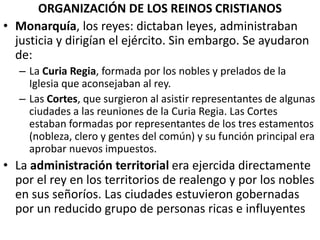 ORGANIZACIÓN DE LOS REINOS CRISTIANOS
• Monarquía, los reyes: dictaban leyes, administraban
justicia y dirigían el ejército. Sin embargo. Se ayudaron
de:
– La Curia Regia, formada por los nobles y prelados de la
Iglesia que aconsejaban al rey.
– Las Cortes, que surgieron al asistir representantes de algunas
ciudades a las reuniones de la Curia Regia. Las Cortes
estaban formadas por representantes de los tres estamentos
(nobleza, clero y gentes del común) y su función principal era
aprobar nuevos impuestos.
• La administración territorial era ejercida directamente
por el rey en los territorios de realengo y por los nobles
en sus señoríos. Las ciudades estuvieron gobernadas
por un reducido grupo de personas ricas e influyentes
 