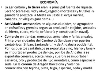 ECONOMÍA
• La agricultura y la tierra eran la principal fuente de riqueza.
Secano (cereales, vid y olivo),regadío (hortalizas y frutales) y
ganadería (destaca la Mesta en Castilla: oveja merina,
cañadas, privilegios ganaderos…)
• Actividades artesanales en algunas ciudades, se agrupaban
en cofradías y gremios según su producción (tejidos, artículos
de hierro, cuero, vidrio, orfebrería y construcción naval).
• Comercio en tiendas, mercados semanales y ferias anuales.
Primero en ciudades del Camino de Santiago y en puertos
cantábricos (Bilbao, Santander…) y de Andalucía occidental.
Por los puertos cantábricos se exportaba vino, hierro y lana y
se importaban productos de lujo; por los de Andalucía se
exportaba cereales, aceite, vino y cuero y se importaban
esclavos, oro y productos de lujo orientales, como especias y
seda. En la corona de Aragón Barcelona y Valencia
comerciaba con tejidos, plata, trigo, especias, seda y marfil.
 