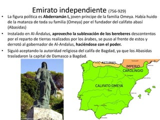 Emirato independiente (756-929)
• La figura política es Abderramán I, joven príncipe de la familia Omeya. Había huido
de la matanza de toda su familia (Omeya) por el fundador del califato abasí
(Abasidas)
• Instalado en Al-Ándalus, aprovecho la sublevación de los bereberes descontentos
por el reparto de tierras realizados por los árabes, se puso al frente de estos y
derrotó al gobernador de Al-Andalus, haciéndose con el poder.
• Siguió aceptando la autoridad religiosa del califa de Bagdad, ya que los Abasidas
trasladaron la capital de Damasco a Bagdad.
 