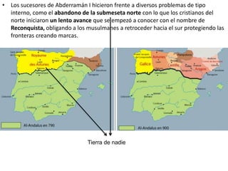 • Los sucesores de Abderramán I hicieron frente a diversos problemas de tipo
interno, como el abandono de la submeseta norte con lo que los cristianos del
norte iniciaron un lento avance que se empezó a conocer con el nombre de
Reconquista, obligando a los musulmanes a retroceder hacia el sur protegiendo las
fronteras creando marcas.
Tierra de nadie
 