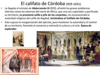 El califato de Córdoba (929-1031)
• La llegada al emirato de Abderramán III (929), afrontó los graves problemas
internos como los externos del norte de África, que una vez superados y pacificado
su territorio, se proclamó califa o jefe de los creyentes, no reconociendo la
autoridad religiosa del califa de Bagdad, iniciándose el Califato de Córdoba.
• Esto supuso la reorganización del ejército, para mantener la autoridad y el control
de su territorio, fomentó el comercio y estimuló la cultura y el arte. Época de
esplendor.
 