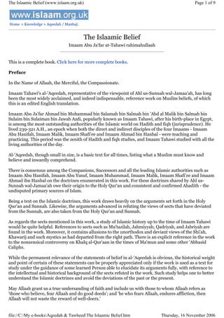 The Islaamic Belief (www.islaam.org.uk)

Page 1 of 9

Home > Knowledge > Aqeedah / Manhaj:

The Islaamic Belief
Imaam Abu Ja'far at-Tahawi rahimahullaah

This is a complete book. Click here for more complete books.
Preface
In the Name of Allaah, the Merciful, the Compassionate.
Imaam Tahawi's al-'Aqeedah, representative of the viewpoint of Ahl us-Sunnah wal-Jamaa'ah, has long
been the most widely acclaimed, and indeed indispensable, reference work on Muslim beliefs, of which
this is an edited English translation.
Imaam Abu Ja'far Ahmad bin Muhammad bin Salamah bin Salmah bin 'Abd al Malik bin Salmah bin
Sulaim bin Sulaiman bin Jawab Azdi, popularly known as Imaam Tahawi, after his birth-place in Egypt,
is among the most outstanding authorities of the Islamic world on Hadith and fiqh (jurisprudence). He
lived 239-321 A.H., an epoch when both the direct and indirect disciples of the four Imaams - Imaam
Abu Hanifah, Imaam Malik, Imaam Shafi'ee and Imaam Ahmad bin Hanbal - were teaching and
practicing. This period was the zenith of Hadith and fiqh studies, and Imaam Tahawi studied with all the
living authorities of the day.
Al-'Aqeedah, though small in size, is a basic text for all times, listing what a Muslim must know and
believe and inwardly comprehend.
There is consensus among the Companions, Successors and all the leading Islamic authorities such as
Imaam Abu Hanifah, Imaam Abu Yusuf, Imaam Muhammad, Imaam Malik, Imaam Shafi'ee and Imaam
Ahmad ibn Hanbal on the doctrines enumerated in this work. For these doctrines shared by Ahl usSunnah wal-Jamaa'ah owe their origin to the Holy Qur'an and consistent and confirmed Ahadith - the
undisputed primary sources of Islam.
Being a text on the Islamic doctrines, this work draws heavily on the arguments set forth in the Holy
Qur'an and Sunnah. Likewise, the arguments advanced in refuting the views of sects that have deviated
from the Sunnah, are also taken from the Holy Qur'an and Sunnah.
As regards the sects mentioned in this work, a study of Islamic history up to the time of Imaam Tahawi
would be quite helpful. References to sects such as Mu'tazilah, Jahmiyyah, Qadriyah, and Jabriyah are
found in the work. Moreover, it contains allusions to the unorthodox and deviant views of the Shi'ah,
Khawarij and such mystics as had departed from the right path. There is an explicit reference in the work
to the nonsensical controversy on Khalq al-Qur'aan in the times of Ma'mun and some other 'Abbasid
Caliphs.
While the permanent relevance of the statements of belief in al-'Aqeedah is obvious, the historical weight
and point of certain of these statements can be properly appreciated only if the work is used as a text for
study under the guidance of some learned Person able to elucidate its arguments fully, with reference to
the intellectual and historical background of the sects refuted in the work. Such study helps one to better
understand the Islamic doctrines and avoid the deviations of the past or the present.
May Allaah grant us a true undersanding of faith and include us with those to whom Allaah refers as
'those who believe, fear Allaah and do good deeds'; and 'he who fears Allaah, endures affliction, then
Allaah will not waste the reward of well-doers.'

file://C:My e-booksAqeedah & TawheedThe Islaamic Belief.htm

Thursday, 16 November 2006

 
