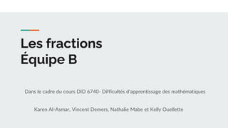 Les fractions
Équipe B
Dans le cadre du cours DID 6740- Difficultés d’apprentissage des mathématiques
Karen Al-Asmar, Vincent Demers, Nathalie Mabe et Kelly Ouellette
 