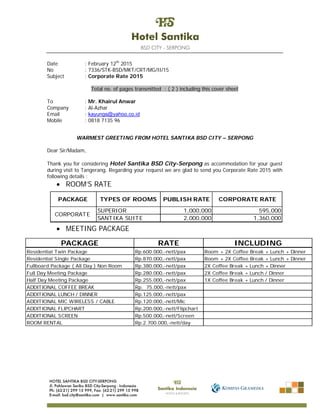Date : February 12th
2015
No : 7336/STK-BSD/MKT/CRT/MG/II/15
Subject : Corporate Rate 2015
Total no. of pages transmitted : ( 2 ) including this cover sheet
To : Mr. Khairul Anwar
Company : Al-Azhar
Email : kayungs@yahoo.co.id
Mobile : 0818 7135 96
WARMEST GREETING FROM HOTEL SANTIKA BSD CITY – SERPONG
Dear Sir/Madam,
Thank you for considering Hotel Santika BSD City-Serpong as accommodation for your guest
during visit to Tangerang. Regarding your request we are glad to send you Corporate Rate 2015 with
following details :
 ROOM’S RATE
 MEETING PACKAGE
SUPERIOR 1,000,000 595,000
SANTIKA SUITE 2,000,000 1,360,000
PUBLISH RATE CORPORATE RATE
CORPORATE
PACKAGE TYPES OF ROOMS
PACKAGE RATE INCLUDING
Residential Twin Package Rp.600.000,-nett/pax Room + 2X Coffee Break + Lunch + Dinner
Residential Single Package Rp.870.000,-nett/pax Room + 2X Coffee Break + Lunch + Dinner
Fullboard Package ( All Day ) Non Room Rp.380.000,-nett/pax 2X Coffee Break + Lunch + Dinner
Full Day Meeting Package Rp.280.000,-nett/pax 2X Coffee Break + Lunch / Dinner
Half Day Meeting Package Rp.255.000,-nett/pax 1X Coffee Break + Lunch / Dinner
ADDITIONAL COFFEE BREAK Rp. 75.000,-nett/pax
ADDITIONAL LUNCH / DINNER Rp.125.000,-nett/pax
ADDITIONAL MIC WIRELESS / CABLE Rp.120.000,-nett/Mic
ADDITIONAL FLIPCHART Rp.200.000,-nett/Flipchart
ADDITIONAL SCREEN Rp.500.000,-nett/Screen
ROOM RENTAL Rp.2.700.000,-nett/day
 