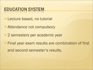 Lecture based, no tutorial Attendance not compulsory 2 semesters per academic year Final year exam results are combination of first and second semester’s results. 