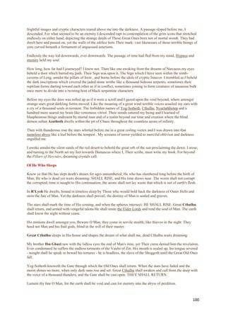 frightful images and cryptic characters reared above me into the darkness. A passage sloped before me, I
descended. For what seemed to be an eternity I descended rapt in contemplation of the grim icons that stretched
endlessly on either hand, depicting the strange deeds of Those Great Ones born not of mortal womb. They had
dwelt here and passed on, yet the walls of the edifice bore Their mark: vast likenesses of those terrible beings of
yore carved beneath a firmament of unguessed asterisms.

Endlessly the way led downwards, ever downwards. The passage of time had fled from my mind, Hypnos and
eternity held my soul.

How long, how far had I journeyed? I knew not. Then like one awaking from the dreams of Narcaeus my eyes
beheld a door which barred my path. Their Sign was upon it, The Sign which I have seen within the tomb-
caverns of Leng, amidst the pillars of Irem , and borne before the idols of cryptic Isnavor. I trembled as I beheld
the dark inscriptions which covered the jaded stone writhe like a thousand hideous serpents, sometimes their
reptilian forms darting toward each other as if in conflict, sometimes joining to form creatures of nauseous bulk
once more to divide into a twisting host of black serpentine characters.

Before my eyes the door was rolled up as if it were a scroll and I gazed upon the void beyond, where amongst
strange stars great darkling forms moved. Like the moaning of a great wind terrible voices assailed my ears with
a cry of a thousand souls in torment. The forbidden names of Yog-Sothoth, Cthulhu, Nyarlathhotep and a
hundred more seared my brain like venomous vitriol. Their minds entered my being and I learned of
blasphemous things undreamt by mortal man and of a realm beyond our time and creation where the blind
demon sultan Azathoth dwells within the pit of Chaos throughout the countless aeons of infinity.

Then with thunderous roar the stars whirled before me in a great coiling vortex and I was drawn into that
nameless abyss like a leaf before the tempest . My screams of terror yielded to merciful oblivion and darkness
engulfed me.

I awoke amidst the silent sands of the red desert to behold the great orb of the sun proclaiming the dawn. I arose,
and turning to the North set my feet towards Damascus where I, Their scribe, must write my book. For beyond
the Pillars of Hercules, dreaming crystals call.

Of He Who Sleeps

Know ye that He has slept death's dream for ages unnumbered; He who has slumbered long before the birth of
Man; He who is dead yet waits dreaming: SHALL RISE, and His time draws near. The worm shall not corrupt
the corrupted; time is naught to His continuation; the aeons shall not lay waste that which is not of earth's flesh.

In R'Lyeh He dwells, bound in timeless sleep by Those who would hold back the darkness of Outer Hells and
stem the fate of Man. Yet the darkness shall prevail, the destiny of Man is sealed and graven.

The stars shall mark the time of His coming, and when the spheres intersect: HE SHALL RISE. Great Cthulhu
shall return, and armed with vengeful talons He shall smite the Elder Lords and rend the soul of Man. The earth
shall know the night without cease.

His minions dwell amongst you, Beware O Man, they come in servile stealth; like thieves in the night. They
heed not Man and his frail gods, blind in the will of their master.

Great Cthulhu sleeps in His house and shapes the dream of what shall me, dead Cthulhu waits dreaming.

My brother Ibn Ghazi saw with the lidless eyes the end of Man's time, yet Their curse denied him the revelation.
Ever condemned he suffers the endless torments of the Vaults of Zin. His mouth is sealed up, his tongue severed
- nought shall he speak or bewail his tortures - he is headless, the slave of the Shoggoth until the Great Old Ones
fall.

Yog-Sothoth knoweth the Gate through which the Old Ones shall return. When the stars have faded and the
moon shines no more, when only dark suns rise and set: Great Cthulhu shall awaken and call from the deep with
the voice of a thousand thunders, and the Gate shall be cast open: THEY SHALL RETURN.

Lament thy fate O Man, for the earth shall be void and cast for eternity into the abyss of perdition.



                                                                                                                 100
 