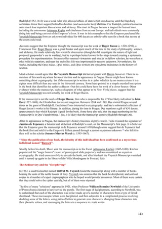 Rudolph (1552-1612) was a weak ruler who allowed affairs of state to fall into disarray until the Hapsburg
archdukes threw their support behind his brother (and soon-to-be heir) Matthias. For Rudolph, political concerns
were much less important than science and alchemy. His court in Prague became a magnet for learned men
including the astronomer Johannes Kepler and charlatans from across Europe, and individuals were constantly
rising into and being cast out of the Emperor‟s favor. It was in this atmosphere that the Emperor purchased the
Voynich Manuscript from an unknown individual for 600 ducats an unbelievable sum for a book that no one at
the court could read.

Accounts suggest that the Emperor thought the manuscript was the work of Roger Bacon (c. 1220-1292), a
Franciscan friar. Roger Bacon was a great thinker and spent much of his time in the study of philosophy, science,
and alchemy. He made relatively few scientific discoveries (though he did investigate the nature of light and
proposed gunpowder‟s use in warfare), but he is perhaps better known for his steps toward creating a systematic
procedure for experimentation. Because of his unusual viewpoints and attacks on fellow scholars, he was often at
odds with his superiors, and near the end of his life was imprisoned for reasons unknown. Nevertheless, his
works, including the Opus majus, Opus minus, and Opus tertium are considered milestones in the history of
science.

Most scholars would agree that the Voynich Manuscript did not originate with Bacon, however. There is no
mention of this work anywhere between his time and its appearance in Prague. Bacon might have known
something about cryptography, but if the manuscript is written in a cipher which is by no means certain it is a
cipher more difficult than any used in the thirteenth century. Some have pointed to a simple encoded inscription
in the book that identifies the author as Bacon - but this could have been the work of a clever hoaxer. Other
evidence within the manuscript, such as diagrams of what appear to be New World plants, suggest that the
Voynich Manuscript was not actually the work of Roger Bacon.

If the manuscript is not the work of Roger Bacon, then who is responsible for it? One likely individual is John
Dee (1527-1608), the Elizabethan doctor and magician. Between 1584 and 1588, Dee visited Prague several
times as the guest of Rudolph II. Dee himself was interested in cryptography, and had a substantial collection of
Roger Bacon‟s works in his library. In addition, during his time in Prague, Dee mentions a gift of 630 ducats,
approximately that which Rudolph II paid for the book. Some have also said that the page numbering on the
Manuscript is in Dee‟s handwriting. Thus, it is likely that the manuscript came to Rudolph through Dee.

After its appearance in Prague, the manuscript‟s history becomes slightly clearer. Tests revealed the signature of
Jacobus de Tepenecz, a botanist and alchemist at Rudolph‟s court, on the Manuscript‟s first page. It is believed
that the Emperor gave the manuscript to de Tepenecz around 1610 (though some suggest that de Tepenecz had
the book first and sold it to the Emperor). It then passed through a person or persons unknown * who left it in
their will to the scholar Joannes Marcus Marci (c. 1595-1667).

* Since the publication of our book, the identity of this individual has been confirmed as a mysterious
individual named "Baresch".

Shortly before his death, Marci sent the manuscript on to his friend Athanasius Kircher (1602-1680). Kircher
popularized the "magic lantern" (a sort of prototypical slide projector), and was considered an expert on
cryptography. He tried unsuccessfully to decode the book, and after his death the Voynich Manuscript vanished
until it turned up again in the library of the Villa Mondragone in Frascati, Italy.

The Rediscovery and the "Deciphering"

In 1912, a used bookseller named Wilfrid M. Voynich found the manuscript along with a number of books
bearing the seals of the noble houses of Italy. Voynich was anxious that the book be deciphered, and sent out
copies to al number of expert cryptographers who he hoped would provide an answer. Most of them were certain
that they could solve the cipher quickly, but all of them were stymied.

The first of many "solutions" appeared in 1921, when Professor William Romaine Newbold of the University
of Pennsylvania claimed to have solved the puzzle. The first stage of decipherment, according to Newbold, was
to understand that each of the characters was in fact made up of a number of characters from a type of Greek
shorthand. These microscopic letters were deciphered, and then subjected to a complicated process involving
doubling some of the letters, using pairs of letters to generate new characters, changing those characters into
their phonetic values, and rearranging the letters in a sequence to create words.



                                                                                                              113
 