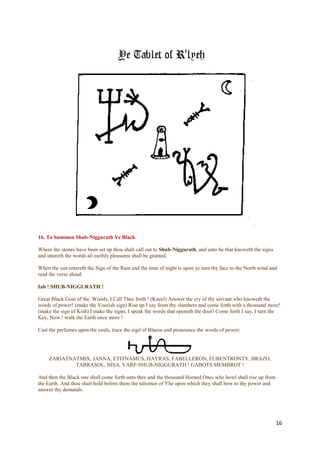 16. To Summon Shub-Niggurath Ye Black

Where the stones have been set up thou shalt call out to Shub-Niggurath, and unto he that knoweth the signs
and uttereth the words all earthly pleasures shall be granted.

When the sun entereth the Sign of the Ram and the time of night is upon ye turn thy face to the North wind and
read the verse aloud:

Iah ! SHUB-NIGGURATH !

Great Black Goat of the. Woods, I Call Thee forth ! (Kneel) Answer the cry of thy servant who knoweth the
words of power! (make the Voorish sign) Rise up I say from thy slumbers and come forth with a thousand more!
(make the sign of Kish) I make the signs, I speak the words that openeth the door! Come forth I say, I turn the
Key, Now ! walk the Earth once more !

Cast the perfumes upon the coals, trace the sigil of Blaesu and pronounce the words of power:




     ZARIATNATMIX, JANNA, ETITNAMUS, HAYRAS, FABELLERON, FUBENTRONTY, BRAZO,
             TABRASOL, NISA, VARF-SHUB-NIGGURATH ! GABOTS MEMBROT !

And then the Black one shall come forth unto thee and the thousand Horned Ones who howl shall rise up from
the Earth. And thou shalt hold before them the talisman of Yhe upon which they shall bow to thy power and
answer thy demands.




                                                                                                              16
 