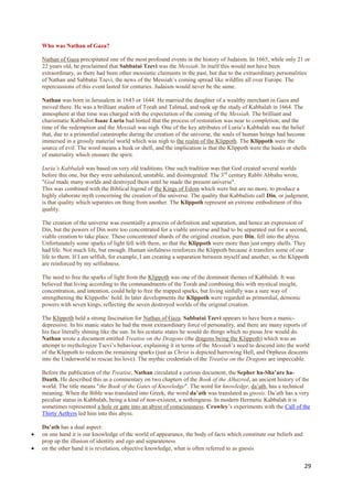 Who was Nathan of Gaza?

    Nathan of Gaza precipitated one of the most profound events in the history of Judaism. In 1665, while only 21 or
    22 years old, he proclaimed that Sabbatai Tzevi was the Messiah. In itself this would not have been
    extraordinary, as there had been other messianic claimants in the past, but due to the extraordinary personalities
    of Nathan and Sabbatai Tzevi, the news of the Messiah‟s coming spread like wildfire all over Europe. The
    repercussions of this event lasted for centuries. Judaism would never be the same.

    Nathan was born in Jerusalem in 1643 or 1644. He married the daughter of a wealthy merchant in Gaza and
    moved there. He was a brilliant student of Torah and Talmud, and took up the study of Kabbalah in 1664. The
    atmosphere at that time was charged with the expectation of the coming of the Messiah. The brilliant and
    charismatic Kabbalist Isaac Luria had hinted that the process of restoration was near to completion, and the
    time of the redemption and the Messiah was nigh. One of the key attributes of Luria‟s Kabbalah was the belief
    that, due to a primordial catastrophe during the creation of the universe, the souls of human beings had become
    immersed in a grossly material world which was nigh to the realm of the Klippoth. The Klippoth were the
    source of evil. The word means a husk or shell, and the implication is that the Klippoth were the husks or shells
    of materiality which ensnare the spirit.

    Luria’s Kabbalah was based on very old traditions. One such tradition was that God created several worlds
    before this one, but they were unbalanced, unstable, and disintegrated. The 3 rd century Rabbi Abbahu wrote,
    "God made many worlds and destroyed them until he made the present universe".
    This was combined with the Biblical legend of the Kings of Edom which were but are no more, to produce a
    highly elaborate myth concerning the creation of the universe. The quality that Kabbalists call Din, or judgment,
    is that quality which separates on thing from another. The Klippoth represent an extreme embodiment of this
    quality.

    The creation of the universe was essentially a process of definition and separation, and hence an expression of
    Din, but the powers of Din were too concentrated for a viable universe and had to be separated out for a second,
    viable creation to take place. These concentrated shards of the original creation, pure Din, fell into the abyss.
    Unfortunately some sparks of light fell with them, so that the Klippoth were more than just empty shells. They
    had life. Not much life, but enough. Human sinfulness reinforces the Klippoth because it transfers some of our
    life to them. If I am selfish, for example, I am creating a separation between myself and another, so the Klippoth
    are reinforced by my selfishness.

    The need to free the sparks of light from the Klippoth was one of the dominant themes of Kabbalah. It was
    believed that living according to the commandments of the Torah and combining this with mystical insight,
    concentration, and intention, could help to free the trapped sparks, but living sinfully was a sure way of
    strengthening the Klippoths‟ hold. In later developments the Klippoth were regarded as primordial, demonic
    powers with seven kings, reflecting the seven destroyed worlds of the original creation.

    The Klippoth held a strong fascination for Nathan of Gaza. Sabbatai Tzevi appears to have been a manic-
    depressive. In his manic states he had the most extraordinary force of personality, and there are many reports of
    his face literally shining like the sun. In his ecstatic states he would do things which no pious Jew would do.
    Nathan wrote a document entitled Treatise on the Dragons (the dragons being the Klippoth) which was an
    attempt to mythologize Tsevi‟s behaviour, explaining it in terms of the Messiah‟s need to descend into the world
    of the Klippoth to redeem the remaining sparks (just as Christ is depicted harrowing Hell, and Orpheus descents
    into the Underworld to rescue his love). The mythic credentials of the Treatise on the Dragons are impeccable.

    Before the publication of the Treatise, Nathan circulated a curious document, the Sepher ha-Sha’are ha-
    Daath. He described this as a commentary on two chapters of the Book of the Alhazred, an ancient history of the
    world. The title means "the Book of the Gates of Knowledge". The word for knowledge, da‟ath, has a technical
    meaning. When the Bible was translated into Greek, the word da’ath was translated as gnosis. Da‟ath has a very
    peculiar status in Kabbalah, being a kind of non-existent, a nothingness. In modern Hermetic Kabbalah it is
    sometimes represented a hole or gate into an abyss of consciousness. Crowley‟s experiments with the Call of the
    Thirty Aethyrs led him into this abyss.

    Da’ath has a dual aspect:
   on one hand it is our knowledge of the world of appearance, the body of facts which constitute our beliefs and
    prop up the illusion of identity and ego and separateness
   on the other hand it is revelation, objective knowledge, what is often referred to as gnosis


                                                                                                                     29
 