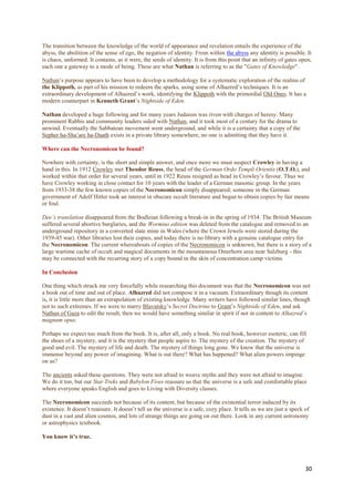 The transition between the knowledge of the world of appearance and revelation entails the experience of the
abyss, the abolition of the sense of ego, the negation of identity. From within the abyss any identity is possible. It
is chaos, unformed. It contains, as it were, the seeds of identity. It is from this point that an infinity of gates open,
each one a gateway to a mode of being. These are what Nathan is referring to as the "Gates of Knowledge".

Nathan‟s purpose appears to have been to develop a methodology for a systematic exploration of the realms of
the Klippoth, as part of his mission to redeem the sparks, using some of Alhazred‟s techniques. It is an
extraordinary development of Alhazred‟s work, identifying the Klippoth with the primordial Old Ones. It has a
modern counterpart in Kenneth Grant‟s Nightside of Eden.

Nathan developed a huge following and for many years Judaism was riven with charges of heresy. Many
prominent Rabbis and community leaders sided with Nathan, and it took most of a century for the drama to
unwind. Eventually the Sabbatean movement went underground, and while it is a certainty that a copy of the
Sepher ha-Sha‟are ha-Daath exists in a private library somewhere, no one is admitting that they have it.

Where can the Necronomicon be found?

Nowhere with certainty, is the short and simple answer, and once more we must suspect Crowley in having a
hand in this. In 1912 Crowley met Theodor Reuss, the head of the German Ordo Templi Orientis (O.T.O.), and
worked within that order for several years, until in 1922 Reuss resigned as head in Crowley‟s favour. Thus we
have Crowley working in close contact for 10 years with the leader of a German masonic group. In the years
from 1933-38 the few known copies of the Necronomicon simply disappeared; someone in the German
government of Adolf Hitler took an interest in obscure occult literature and began to obtain copies by fair means
or foul.

Dee’s translation disappeared from the Bodleian following a break-in in the spring of 1934. The British Museum
suffered several abortive burglaries, and the Wormius edition was deleted from the catalogue and removed to an
underground repository in a converted slate mine in Wales (where the Crown Jewels were stored during the
1939-45 war). Other libraries lost their copies, and today there is no library with a genuine catalogue entry for
the Necronomicon. The current whereabouts of copies of the Necronomicon is unknown, but there is a story of a
large wartime cache of occult and magical documents in the mountainous Osterhorn area near Salzburg - this
may be connected with the recurring story of a copy bound in the skin of concentration camp victims.

In Conclusion

One thing which struck me very forcefully while researching this document was that the Necronomicon was not
a book out of time and out of place. Alhazred did not compose it in a vacuum. Extraordinary though its content
is, it is little more than an extrapolation of existing knowledge. Many writers have followed similar lines, though
not to such extremes. If we were to marry Blavatsky‟s Secret Doctrine to Grant‟s Nightside of Eden, and ask
Nathan of Gaza to edit the result, then we would have something similar in spirit if not in content to Alhazred’s
magnum opus.

Perhaps we expect too much from the book. It is, after all, only a book. No real book, however esoteric, can fill
the shoes of a mystery, and it is the mystery that people aspire to. The mystery of the creation. The mystery of
good and evil. The mystery of life and death. The mystery of things long gone. We know that the universe is
immense beyond any power of imagining. What is out there? What has happened? What alien powers impinge
on us?

The ancients asked these questions. They were not afraid to weave myths and they were not afraid to imagine.
We do it too, but our Star Treks and Babylon Fives reassure us that the universe is a safe and comfortable place
where everyone speaks English and goes to Living with Diversity classes.

The Necronomicon succeeds not because of its content, but because of the existential terror induced by its
existence. It doesn‟t reassure. It doesn‟t tell us the universe is a safe, cozy place. It tells us we are just a speck of
dust in a vast and alien cosmos, and lots of strange things are going on out there. Look in any current astronomy
or astrophysics textbook.

You know it’s true.




                                                                                                                       30
 