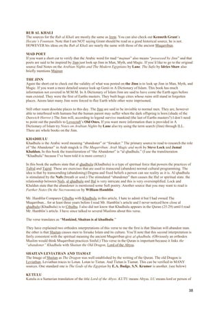 RUB AL KHALI
The sources for the Rub al Khali are mostly the same as Irem. You can also check out Kenneth Grant‟s
Hecate’s Fountain. Note that I am NOT saying Grant should be read as a good historical source, he is not.
HOWEVER his ideas on the Rub al Khali are nearly the same with those of the ancient Muqarribun.

MAD POET
If you want a short cut to verify that the Arabic word for mad “majnun” also means “possessed by Jinn” and that
poets are said to be inspired by Jinn just look up Jinn in Man, Myth, and Magic. If you‟d like to go to the original
source find Notes on the Arabian Nights and The Modern Egyptians by Lane. The Sufis by Idries Shaw also
briefly mentions Majnun

THE JINN
Again the short cut to check out the validity of what was posted on the Jinn is to look up Jinn in Man, Myth, and
Magic. If you want a more detailed source look up Genii in A Dictionary of Islam. This book has much
information not covered in M.M.M. In A Dictionary of Islam Jinn are said to have come the Earth ages before
man existed. They were the first of Earths masters. They built huge cities whose ruins still stand in forgotten
places. Aeons later many Jinn were forced to flee Earth while other were imprisoned.

Still other roam desolate places to this day. The Jinn are said to be invisible to normal men. They are, however
able to interbreed with humans but the human parent may suffer when the dark offspring is born (shade of the
Dunwich Horror.) The Jinn will, according to legend survive mankind (the last of Earths masters?) I don‟t need
to point out the parallels to Lovecraft‟s Old Ones. If you want more information than is provided in A
Dictionary of Islam try Notes on Arabian Nights by Lane also try using the term search (Jinn) through ILL.
There are whole books on the Jinn.

KHADHULU
Khadhulu is the Arabic word meaning “abandoner” or “forsaker.” The primary source to read to research the role
of “the Abandoner” in Arab magick is The Muqarribun: Arab Magic and myth by Steve Lock and Jamal
Khaldun. In this book the transliteration of “the Abandoner” is “al qhadhulu.” (I use the transliteration
“Khadhulu” because I‟ve been told it is more correct.)

In this book the authors state that al qhadhulu (Khadhulu) is a type of spiritual force that powers the practices of
Tafrid and Tajrid. These are exercises that are used to transcend (abandon) normal cultural programming. The
idea is that by transcending (abandoning) Dogma and fixed beliefs a person can see reality as it is. Al qhadhulu
is stimulated by the Nafs (breath or soul.) The stimulated “abandoner” then causes the Hal or spiritual state. the
relationship between Nafs, al qhadhulu and Hal is very intricate and this is very oversimplified. Lock and
Khaldun state that the abandoner is mentioned some Sufi poetry. Another source that you may want to read is
Further Notes On the Necronomicon by William Hamblin.

Mr. Hamblin Compares Cthulhu with Khadhulu in this article. I hate to admit it but I had owned The
Muqarribun... for at least three years before I read Mr. Hamblin‟s article and I never noticed how close al
qhadhulu (Khadhulu) is to Cthulhu. I also did not know that Khadhulu appears in the Quran (25:29) until I read
Mr. Hamblin‟s article. I have since talked to several Muslims about this verse.

The verse translates as “Mankind, Shaitan is al khadhulu.”

They have explained two orthodox interpretations of this verse to me the first is that Shaitan will abandon man.
the other is that Shaitan causes men to forsake Islam and its culture. You‟ll note that this second interpretation is
fairly consistent with the spiritual meaning the ancient Muqarribun give al qhadhulu. (Obviously an orthodox
Muslim would think Muqarribun practices Sinful.) This verse in the Quran is important because it links the
“abandoner” Khadhulu with Shaitan the Old Dragon, Lord of the Abyss.

SHAITAN LEVIATHAN AND TIAMAT
The Image of Shaitan as The Dragon was well established by the writing of the Quran. The old Dragon is
Leviathan. Leviathan traces to Lotan. Lotan to Tietan. And Tietan is Tiamat. This can be verified in MANY
sources. One standard one is The Gods of the Egyptian by E.A. Budge. S.N. Kramer is another. (see below)

KUTULU
Kutulu is a Sumerian translation of the title Lord of the Abyss. KUTU means Abyss. LU means lord or person of


                                                                                                                   38
 