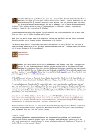 rem Zhat al Imad, Irem of the Pillars, the great city. I have spent ten thears in the heart of the "Roba al
          Khalitheh," the empty space, the great southern desert colored "Dahma," crimson. And I have seen the
          fabulous many pillars of Irem and I have been called "majnun," mad and possessed of the Jinn. Many
          are the strange and unbelievable marvels that may be seen there. Alas for the earth has swallowed up
the City of Pillars, no more do the caravans of frankincense pass by. Many have called it a town of great
wickedness, but do they dare comprehend the fabulous?

Irem was an earthly paradise to the initiated. Towers rising high, the great octagonal fort, alas no more! And
there were places here of hidden knowledge and of power.

Some say it was built by giants, some by the tribe of Ad, but Irem was here before men and though swallowed
she will protect her secrets from the profane, releasing them to the knowing

For there are many levels of existence for Irem, many levels of reality. So Irem of the Old Ones still exists in
some form, and is not this great desert, this empty quarter connected to the void.? Cannot a Muqarribun interact
with its unseen denizens in the Crimson Desert?

          -ook of Places
          Of Outer Places




          n Outer Space most of these places are, for the Old Ones came from the Dark Stars. Tsathoggua was
          the first, he came from dim Cykranosh not long after the creation of life on this planet. His brother
          Vulthoom descended upon dying Mars. Great Cthulhu came hither next from distant dim green double
          star Xoth, with His Spawns, the Deep Ones and the Goddess-Bitch Shub-Niggurath followed them soon
after from nightmare-rumored Yaddith. Hastur the Unspeakable left dark Yuggoth to stain the soil of Earth in its
prime. Fthaggua, dwelt on a world called Ktynga.

Of the Old Ones, not all came on Earth. the Demon-Sultan Azathoth, Him Who Is Not To Be Named, lurks ever
on that dark world near Aldebaran in the Hyades. Likewise, Cthugha chose for His abode the star Fomalhaut.

To visit such places, the Traveller shall be patient. Only a few chosen are allowed to travel through time and
space and see by themselves the very places where They were born. Either madness or Death is the toll for such
a journey. However, it is possible, as the following chapters will show, to open Windows or Gates though which
one may look upon the Dark Stars. the ritual has a risk though, for the Old Ones or Their Minions may feel your
gaze and track you down unmercifully.

[Translator's note : Abdul Al-Hazred died in Damascus, circa 738 A.D. Of his final death or disappearance
many terrible and conflicting things are told. He is said by Ebn Khallikan (12th century biographer) to have
been siezed by an invisible monster in broad daylight and devoured horribly before a large number of fright-
frozen witnesses. It is probable one of these "Watchers" finally found him.]

the reader must be aware that The Old Ones are not the only makers of cyclopean cities. Mankind unexpectedly
created the most beautiful countries, a place even Ancient Gods chose to rest peacefully. Some call that holly
place, beyond the Silver Key Door, the Lands of Dreams


Visions of Yaddith
Each night the dream comes, and I sink submerged into another mind, an alien form which toils in metal
chambers cold, bizarre, amidst the teeming warren of a nightmare realm where insect- mages strive to pen
below some monstrous peril scarcely glimpsed or named, which gnaweth ever the foundations of the world... O,
Mother, Mother, ever the same dark dream!


                                                                                                                  67
 