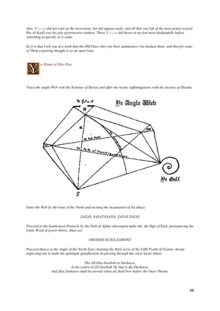 Alas, Y------c did not wait on the invocation, but did appear early, and all that was left of the most potent wizard
Ibn Al-Kadil was his pile of protective trinkets. These Y------c did throw at my feet most disdainfully before
vanishing as quickly as it came.

So it is that I tell you of a truth that the Old Ones obey not their summoners, but disdain them; and that for some
of Them a passing thought is as an open Gate.


         -e Ritual of Dho-Hna




Trace the Angle-Web with the Scimitar of Barzai and offer the mystic suffumigations with the incense of Zkauba.




Enter the Web by the Gate of the North and reciting the incantation of Na (thus):

                                     ZAZAS, NASATANADA, ZAZAS ZAZAS

Proceed to the South-most Pinnacle by the Path of Alpha whereupon make the, the Sign of Kish, pronouncing the
triple-Word of power thrice, (thus so):

                                           OHODOS-SCIES-ZAMONI!

Proceed thence to the Angle of the North-East chanting the third verse of the Fifth Psalm of Nyarla- thotep
seglecting not to make the quintuple genuflection on passing through the curve locus-(thus):

                                       The All-One dwelleth in Darkness,
                              At the centre of All dwelleth He that is the Darkness;
                 And tfiat Darkness shall be eternal when all shall bow before the Onyx Throne.




                                                                                                                  98
 