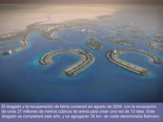 El dragado y la recuperación de tierra comenzó en agosto de 2004, con la excavación de unos 27 millones de metros cúbicos de arena para crear una red de 13 islas. Este dragado se completará este año, y se agregarán 30 km. de costa denominada Bahraini.  