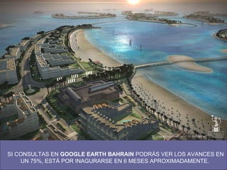 SI CONSULTAS EN  GOOGLE EARTH BAHRAIN  PODRÁS VER LOS AVANCES EN UN 75%, ESTÁ POR INAGURARSE EN 6 MESES APROXIMADAMENTE.  